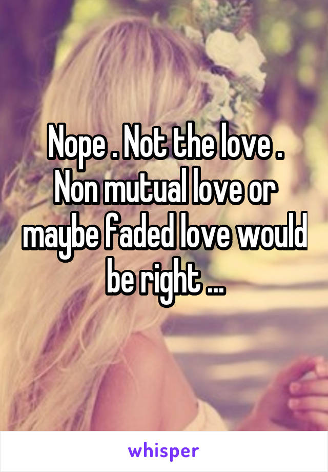 Nope . Not the love .
Non mutual love or maybe faded love would be right ...
