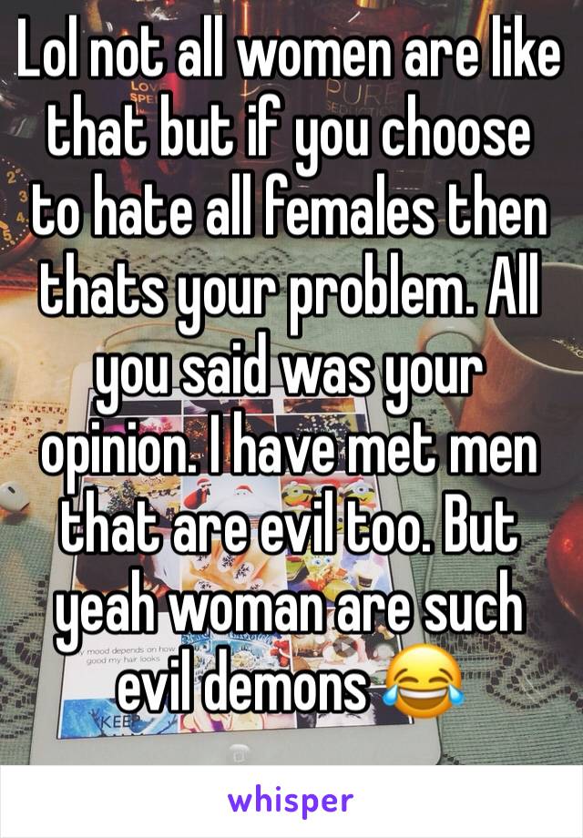 Lol not all women are like that but if you choose to hate all females then thats your problem. All you said was your opinion. I have met men that are evil too. But yeah woman are such evil demons 😂 