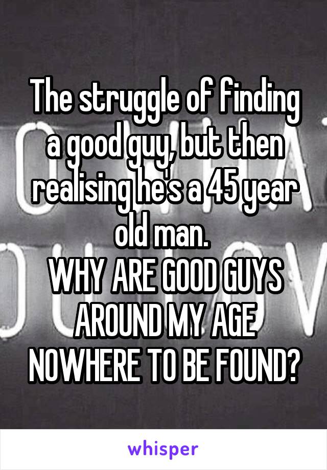 The struggle of finding a good guy, but then realising he's a 45 year old man. 
WHY ARE GOOD GUYS AROUND MY AGE NOWHERE TO BE FOUND?