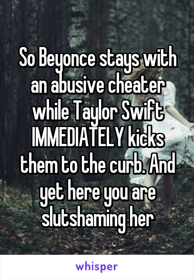 So Beyonce stays with an abusive cheater while Taylor Swift IMMEDIATELY kicks them to the curb. And yet here you are slutshaming her