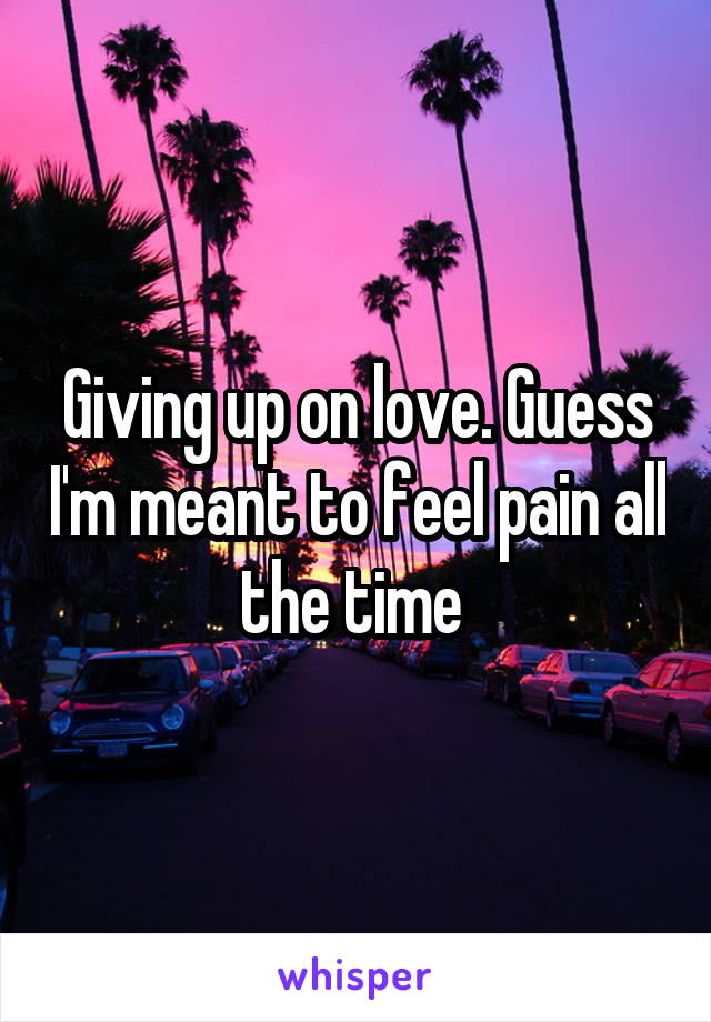 Giving up on love. Guess I'm meant to feel pain all the time 