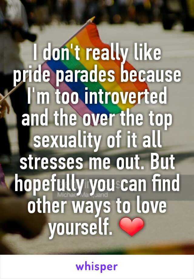 I don't really like pride parades because I'm too introverted and the over the top sexuality of it all stresses me out. But hopefully you can find other ways to love yourself. ❤