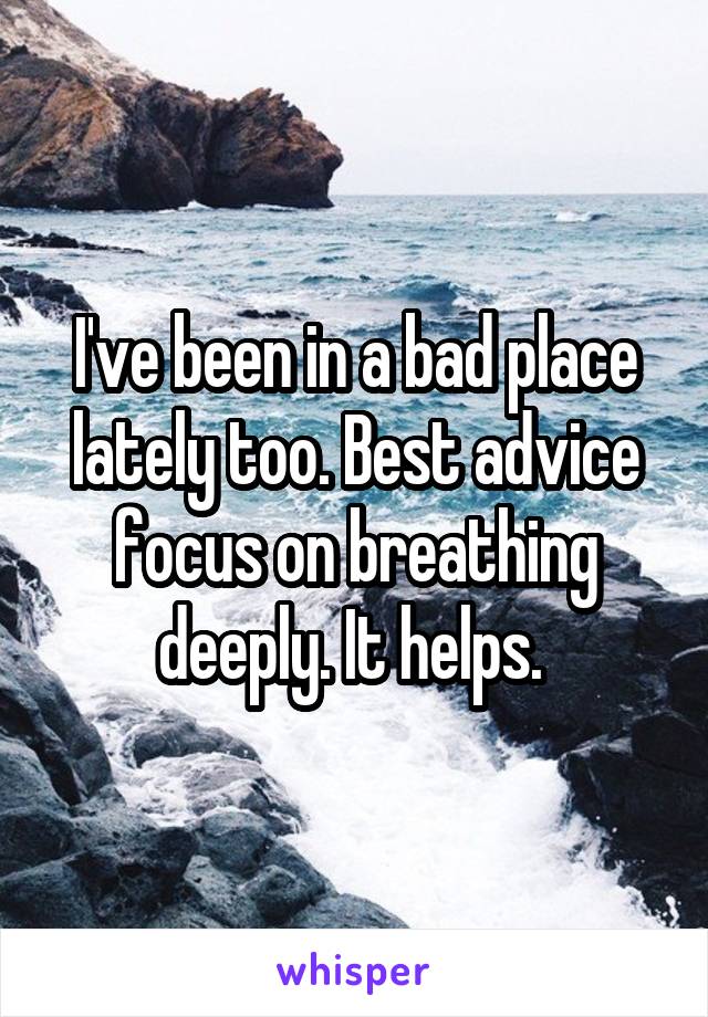 I've been in a bad place lately too. Best advice focus on breathing deeply. It helps. 