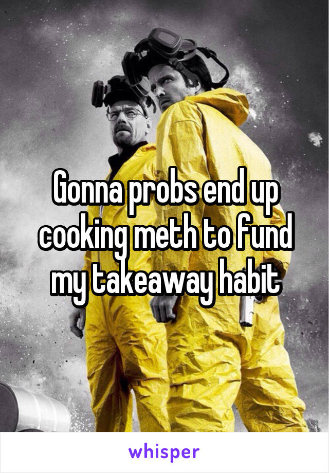 Gonna probs end up cooking meth to fund my takeaway habit