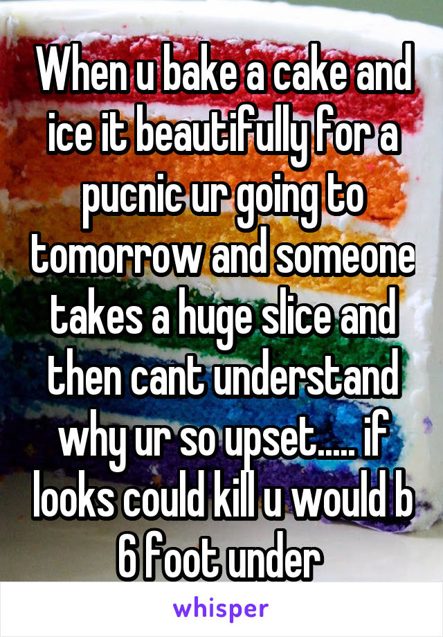 When u bake a cake and ice it beautifully for a pucnic ur going to tomorrow and someone takes a huge slice and then cant understand why ur so upset..... if looks could kill u would b 6 foot under 