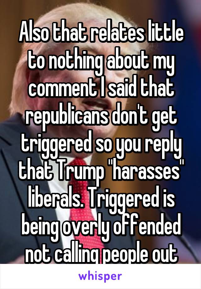 Also that relates little to nothing about my comment I said that republicans don't get triggered so you reply that Trump "harasses" liberals. Triggered is being overly offended not calling people out