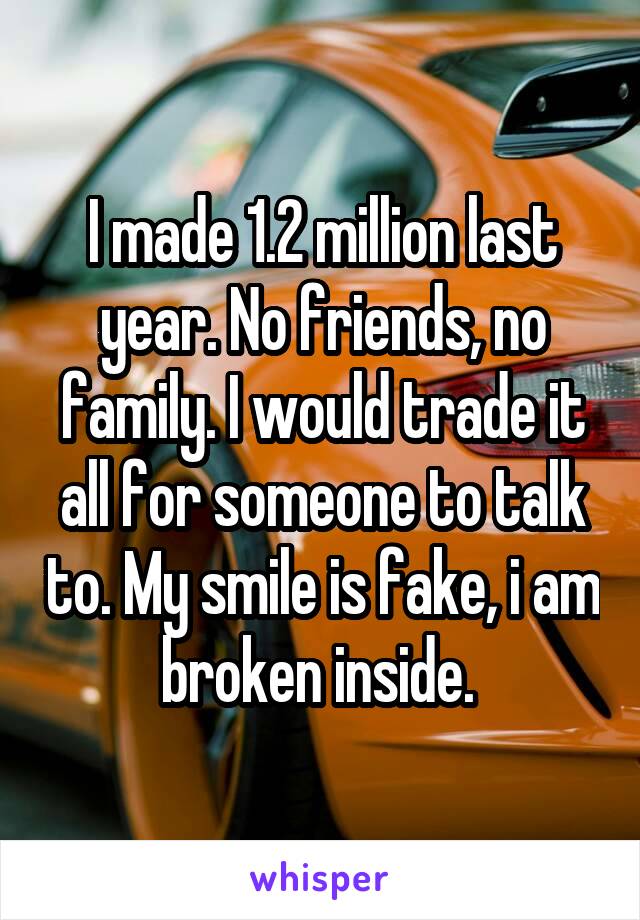 I made 1.2 million last year. No friends, no family. I would trade it all for someone to talk to. My smile is fake, i am broken inside. 