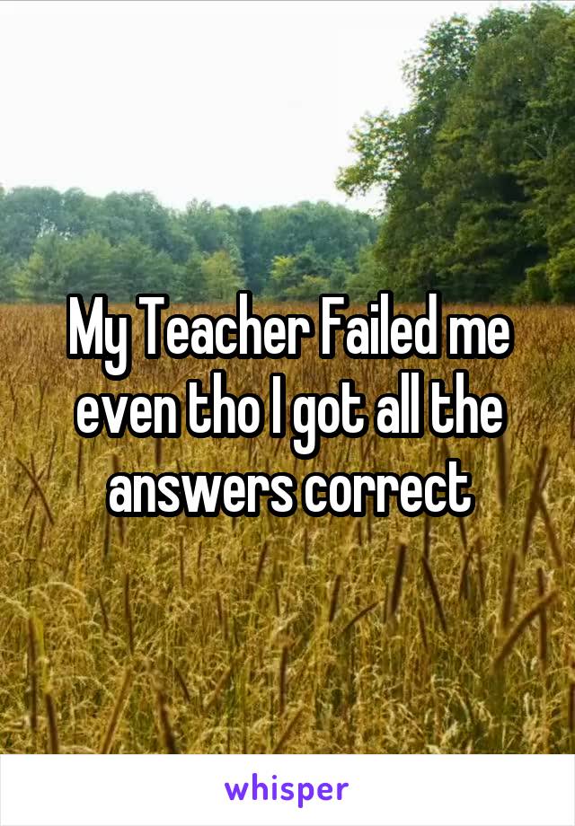 My Teacher Failed me even tho I got all the answers correct