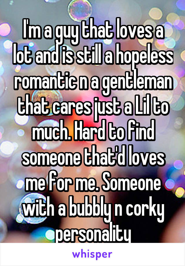 I'm a guy that loves a lot and is still a hopeless romantic n a gentleman that cares just a Lil to much. Hard to find someone that'd loves me for me. Someone with a bubbly n corky personality