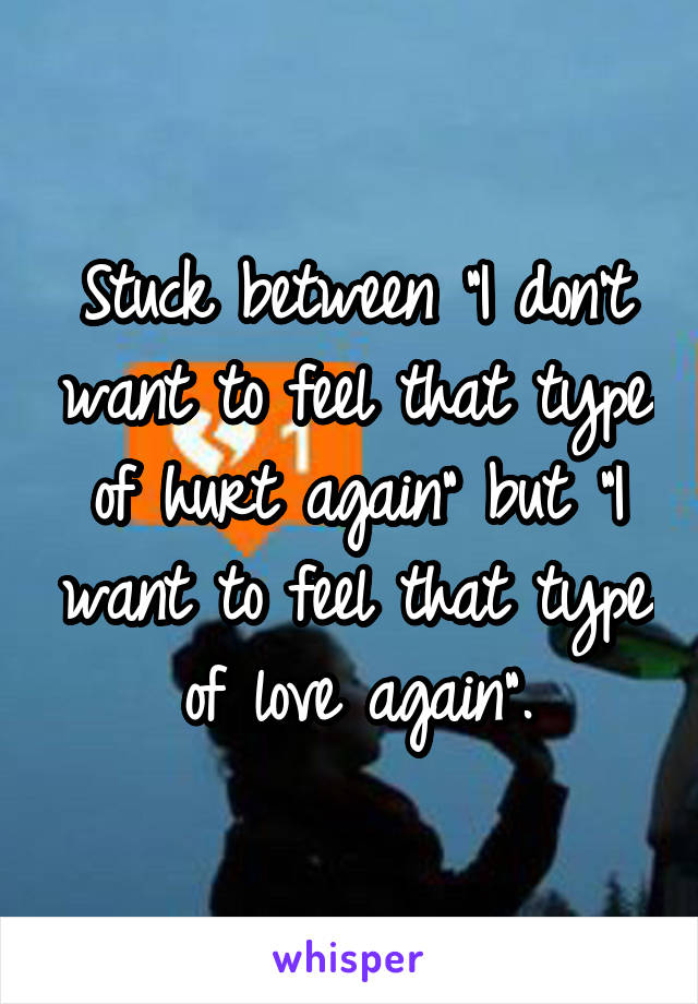 Stuck between "I don't want to feel that type of hurt again" but "I want to feel that type of love again".