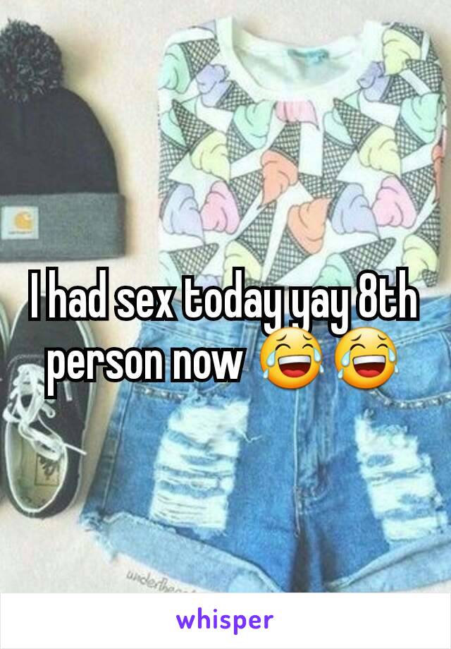 I had sex today yay 8th person now 😂😂