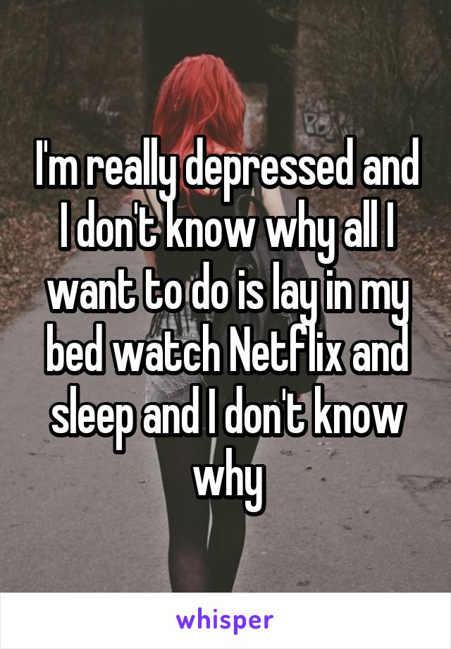 I'm really depressed and I don't know why all I want to do is lay in my bed watch Netflix and sleep and I don't know why