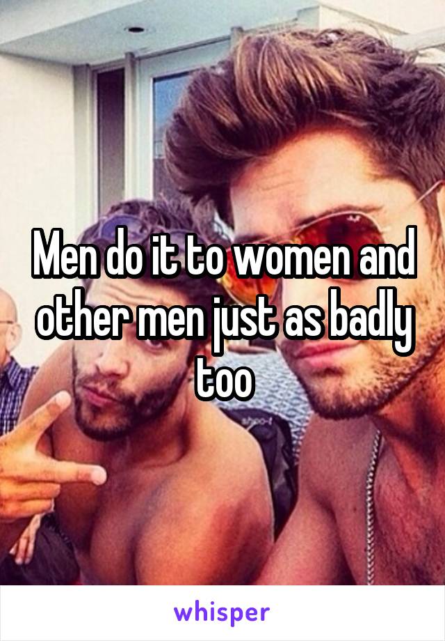 Men do it to women and other men just as badly too