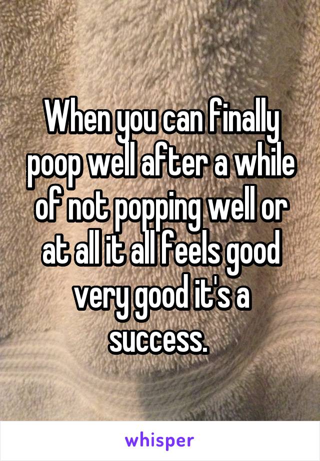 When you can finally poop well after a while of not popping well or at all it all feels good very good it's a success. 