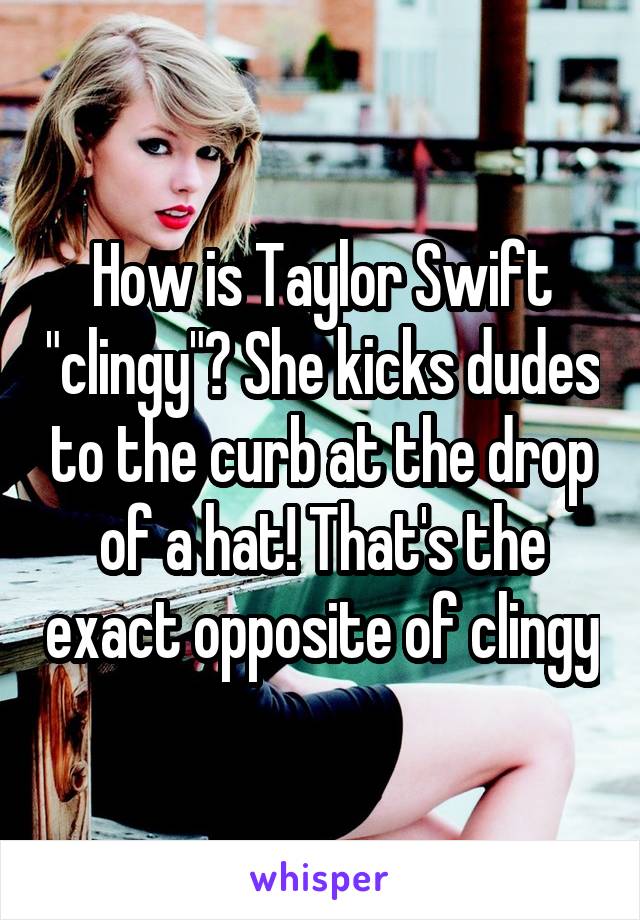 How is Taylor Swift "clingy"? She kicks dudes to the curb at the drop of a hat! That's the exact opposite of clingy