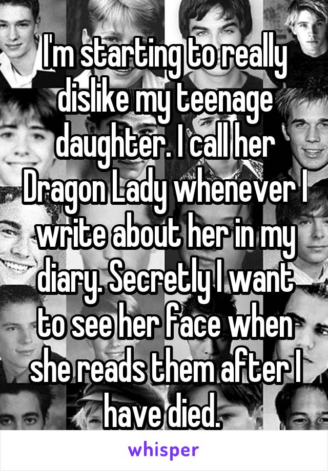 I'm starting to really dislike my teenage daughter. I call her Dragon Lady whenever I write about her in my diary. Secretly I want to see her face when she reads them after I have died. 