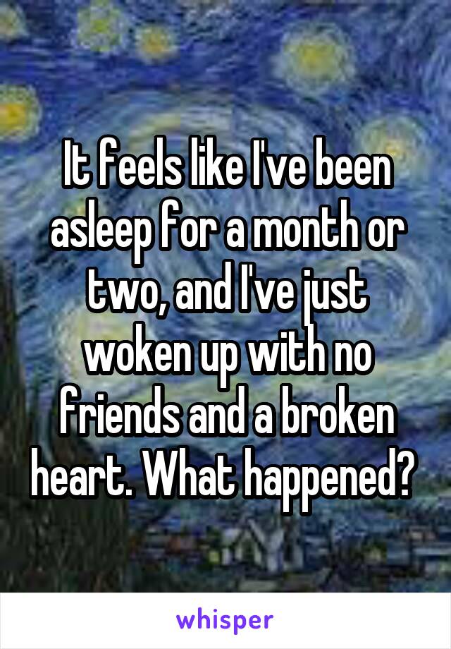 It feels like I've been asleep for a month or two, and I've just woken up with no friends and a broken heart. What happened? 