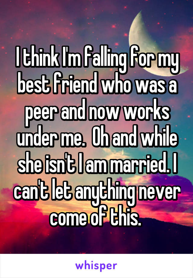 I think I'm falling for my best friend who was a peer and now works under me.  Oh and while she isn't I am married. I can't let anything never come of this. 