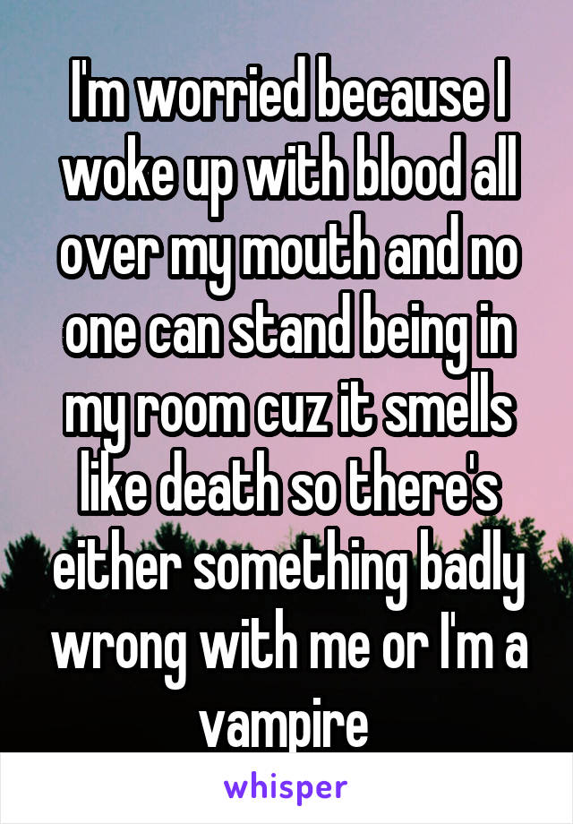 I'm worried because I woke up with blood all over my mouth and no one can stand being in my room cuz it smells like death so there's either something badly wrong with me or I'm a vampire 