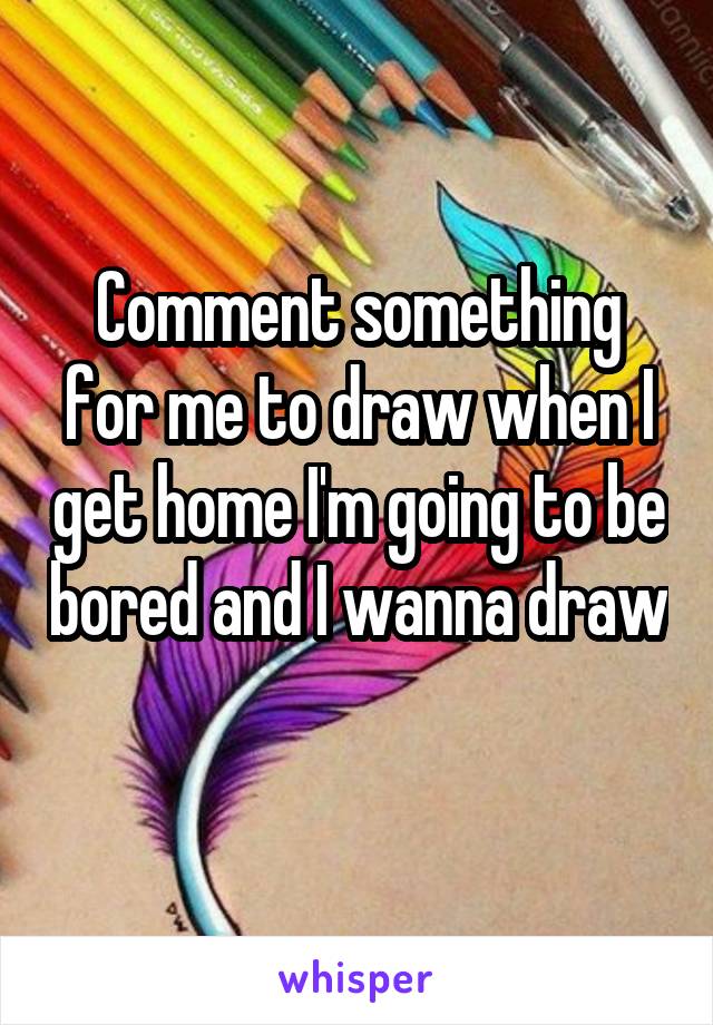 Comment something for me to draw when I get home I'm going to be bored and I wanna draw 