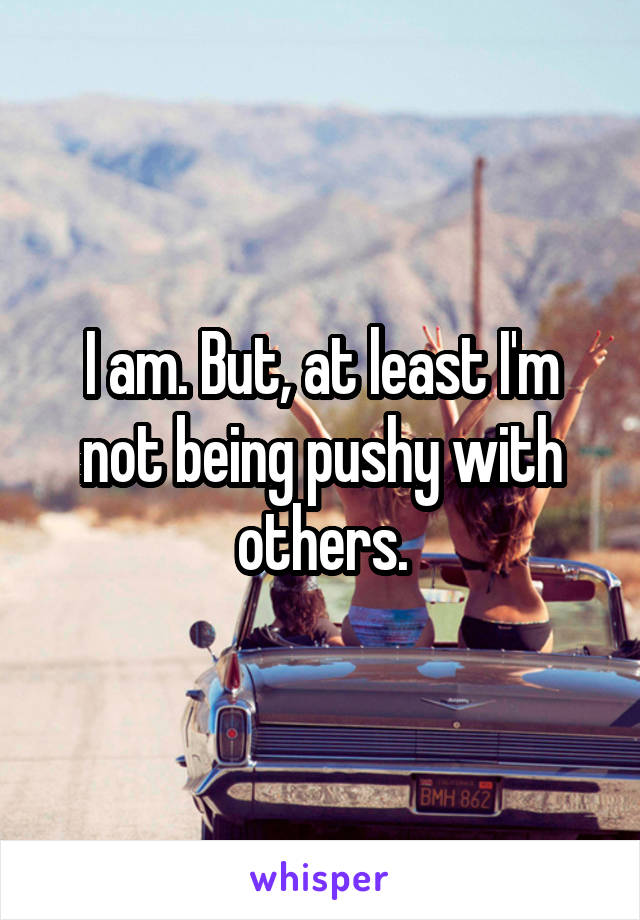 I am. But, at least I'm not being pushy with others.