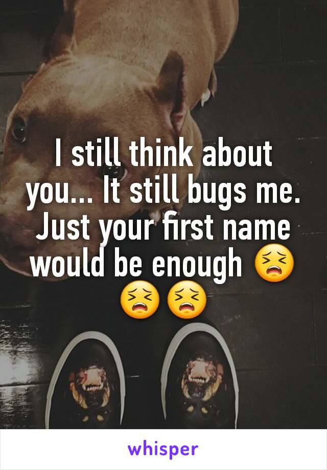 I still think about you... It still bugs me. Just your first name would be enough 😣😣😣