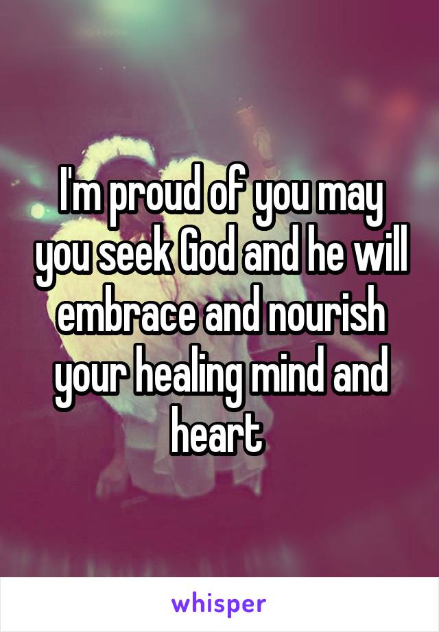 I'm proud of you may you seek God and he will embrace and nourish your healing mind and heart 