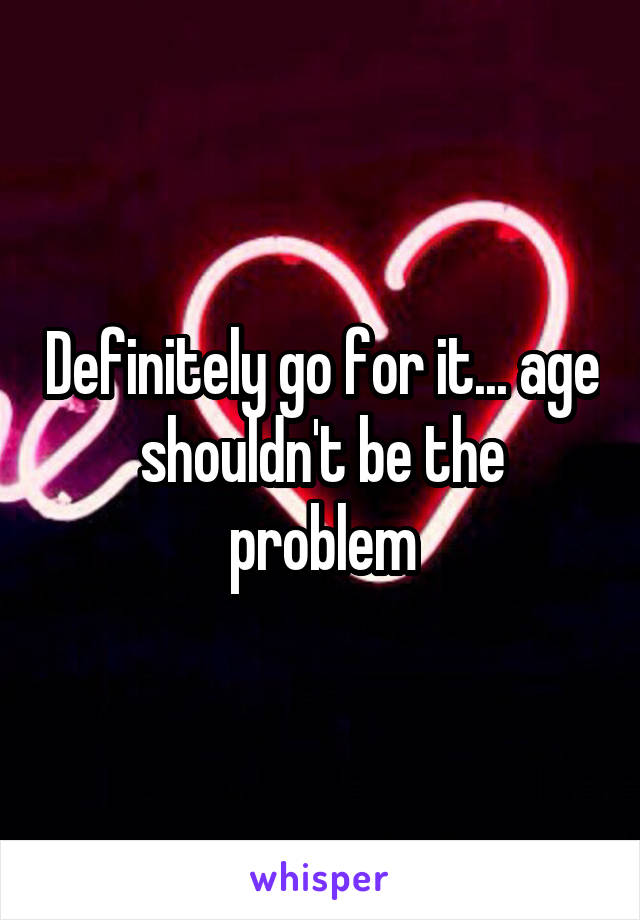 Definitely go for it... age shouldn't be the problem