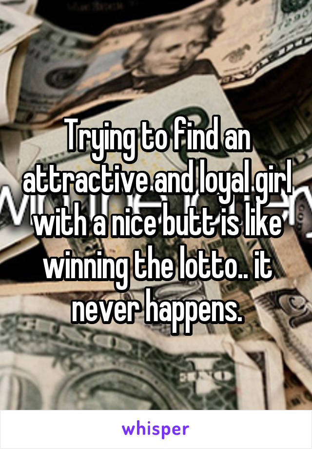 Trying to find an attractive and loyal girl with a nice butt is like winning the lotto.. it never happens.