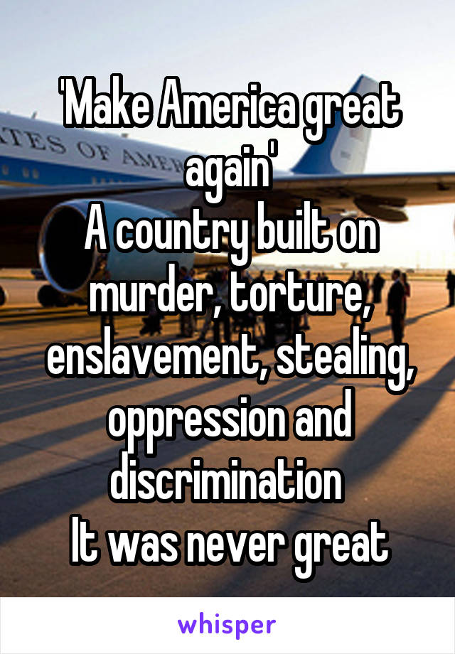 'Make America great again'
A country built on murder, torture, enslavement, stealing, oppression and discrimination 
It was never great