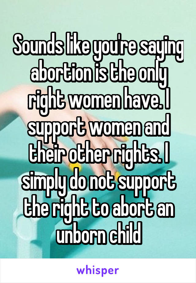 Sounds like you're saying abortion is the only right women have. I support women and their other rights. I simply do not support the right to abort an unborn child