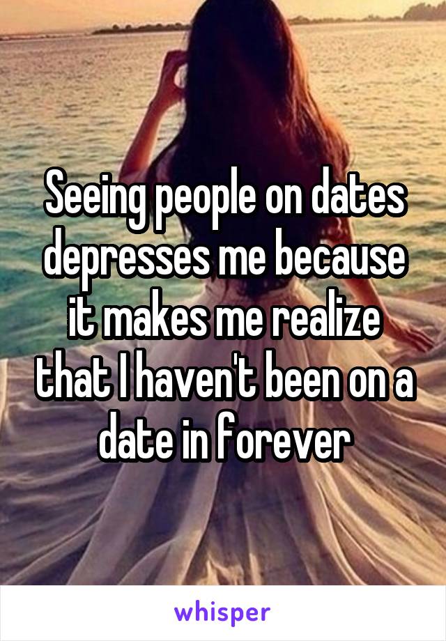 Seeing people on dates depresses me because it makes me realize that I haven't been on a date in forever