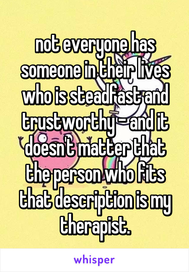 not everyone has someone in their lives who is steadfast and trustworthy - and it doesn't matter that the person who fits that description is my therapist.