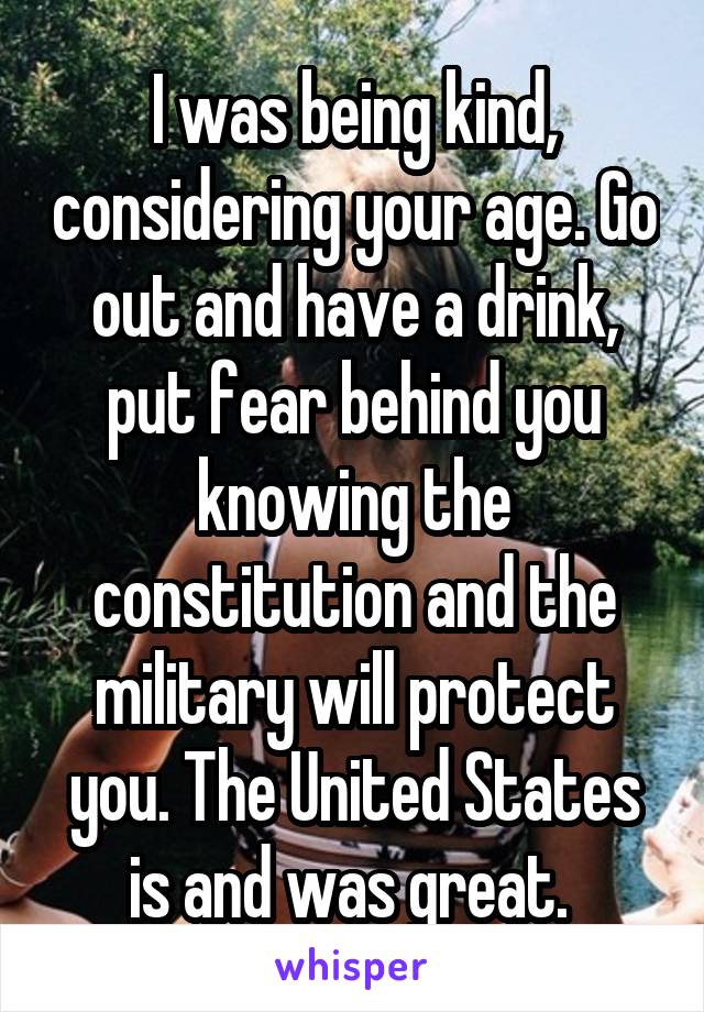 I was being kind, considering your age. Go out and have a drink, put fear behind you knowing the constitution and the military will protect you. The United States is and was great. 