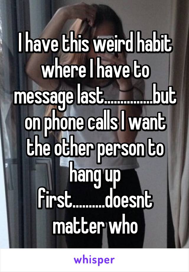 I have this weird habit where I have to message last...............but on phone calls I want the other person to hang up first..........doesnt matter who