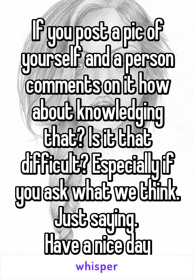 If you post a pic of yourself and a person comments on it how about knowledging that? Is it that difficult? Especially if you ask what we think. Just saying. 
Have a nice day