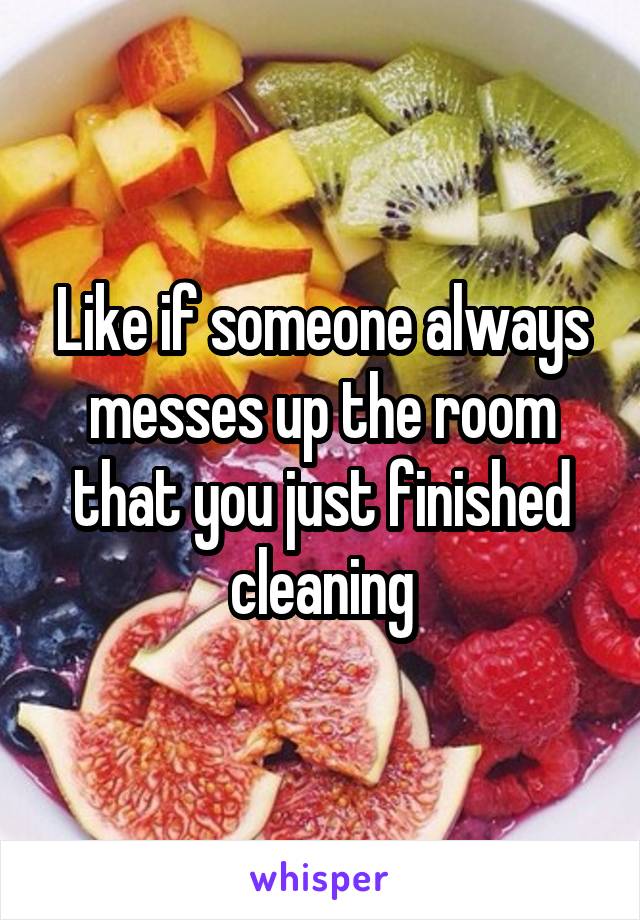 Like if someone always messes up the room that you just finished cleaning