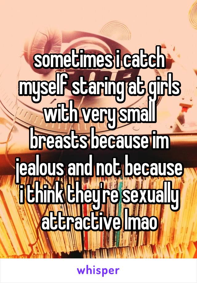 sometimes i catch myself staring at girls with very small breasts because im jealous and not because i think they're sexually attractive lmao