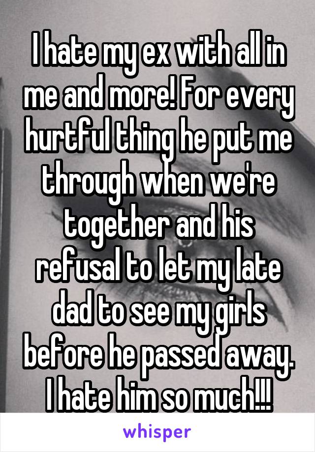 I hate my ex with all in me and more! For every hurtful thing he put me through when we're together and his refusal to let my late dad to see my girls before he passed away. I hate him so much!!!