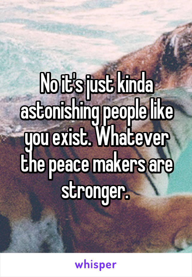 No it's just kinda astonishing people like you exist. Whatever the peace makers are stronger. 