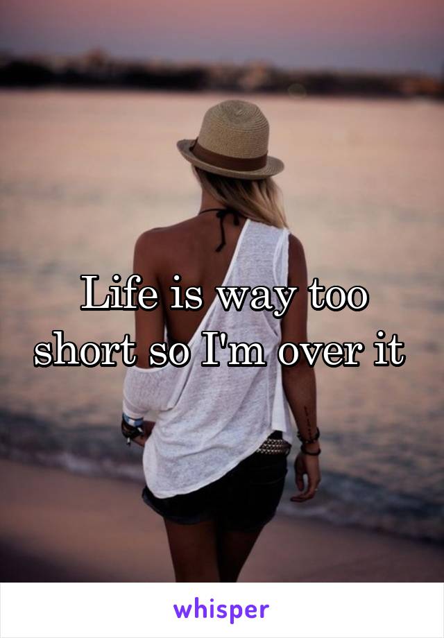 Life is way too short so I'm over it 