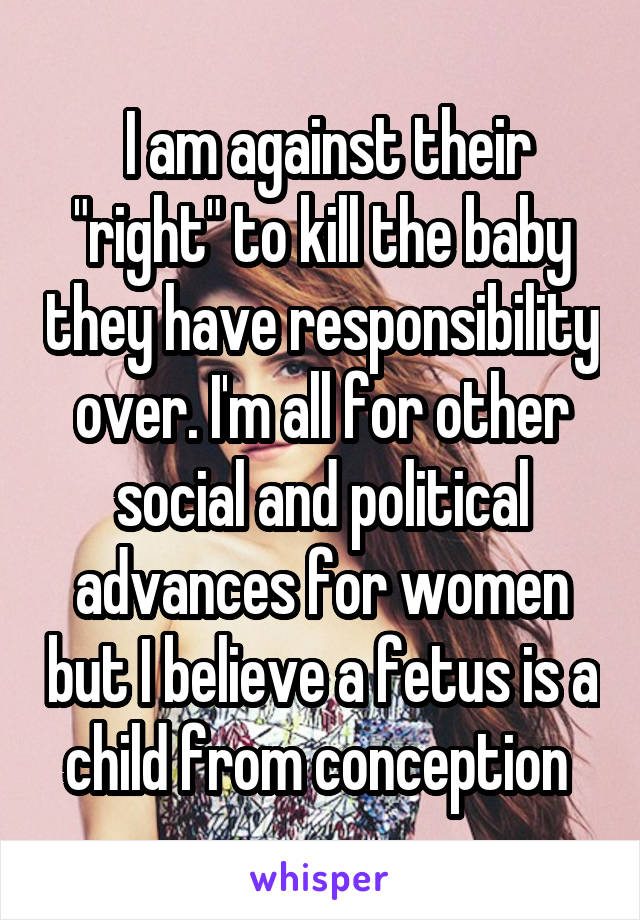  I am against their "right" to kill the baby they have responsibility over. I'm all for other social and political advances for women but I believe a fetus is a child from conception 