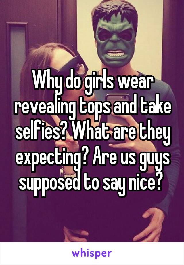 Why do girls wear revealing tops and take selfies? What are they expecting? Are us guys supposed to say nice? 