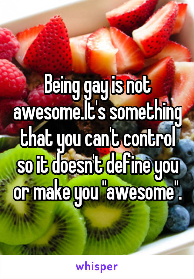 Being gay is not awesome.It's something that you can't control so it doesn't define you or make you "awesome".