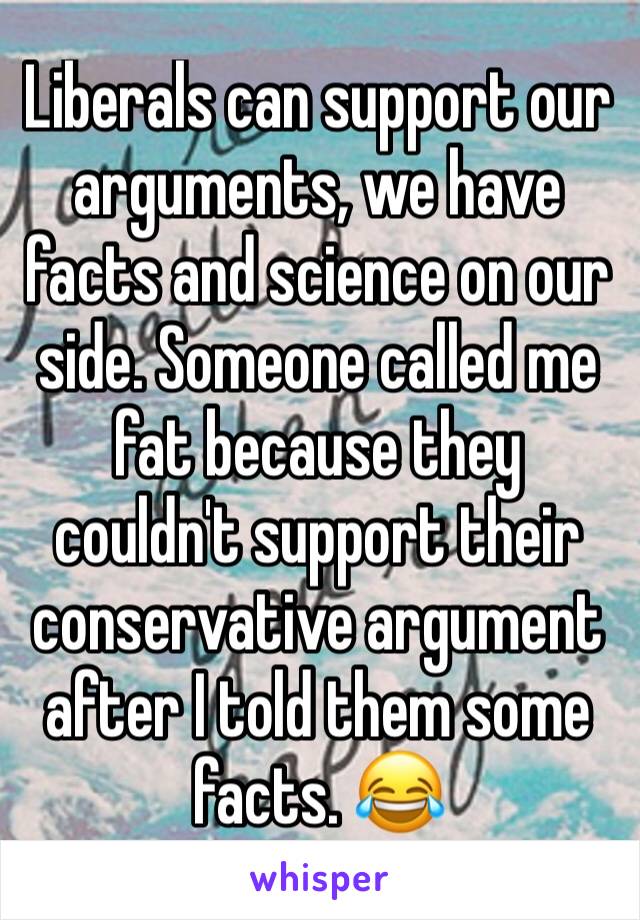 Liberals can support our arguments, we have facts and science on our side. Someone called me fat because they couldn't support their conservative argument after I told them some facts. 😂