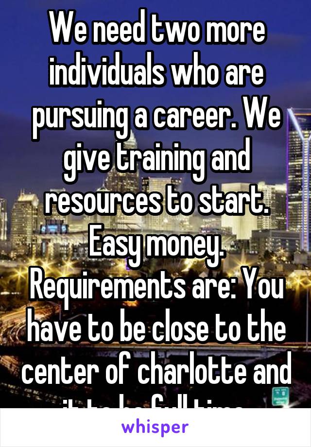 We need two more individuals who are pursuing a career. We give training and resources to start. Easy money. Requirements are: You have to be close to the center of charlotte and it to be full time.