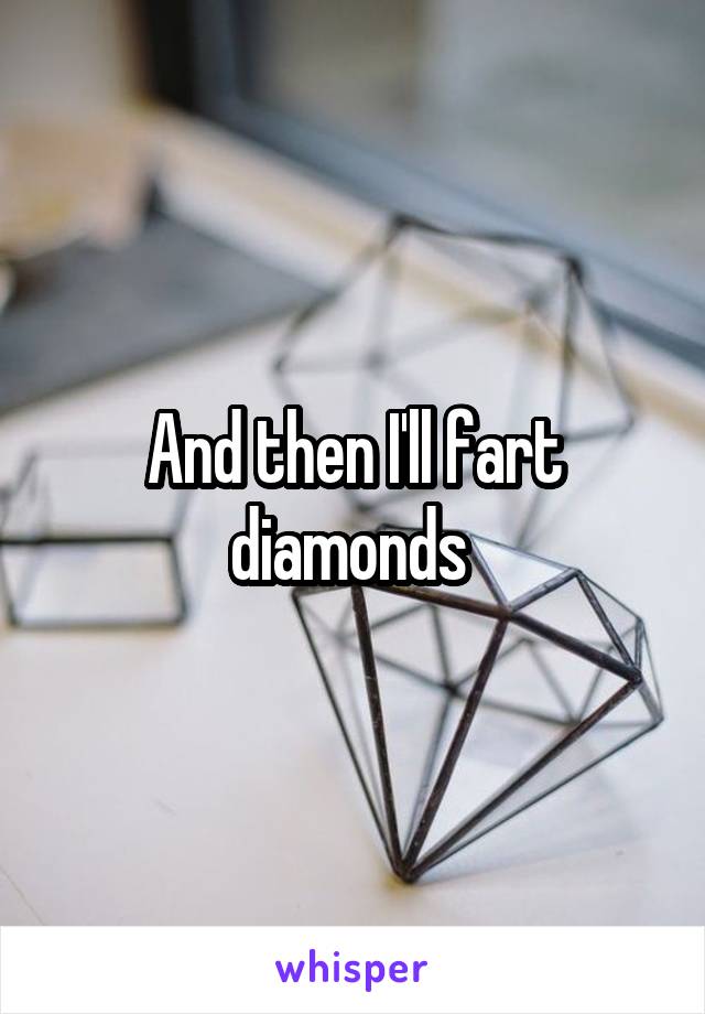 And then I'll fart diamonds 