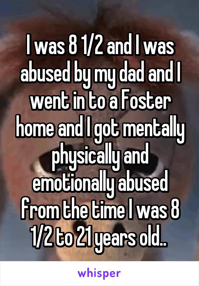 I was 8 1/2 and I was abused by my dad and I went in to a Foster home and I got mentally physically and emotionally abused from the time I was 8 1/2 to 21 years old.. 