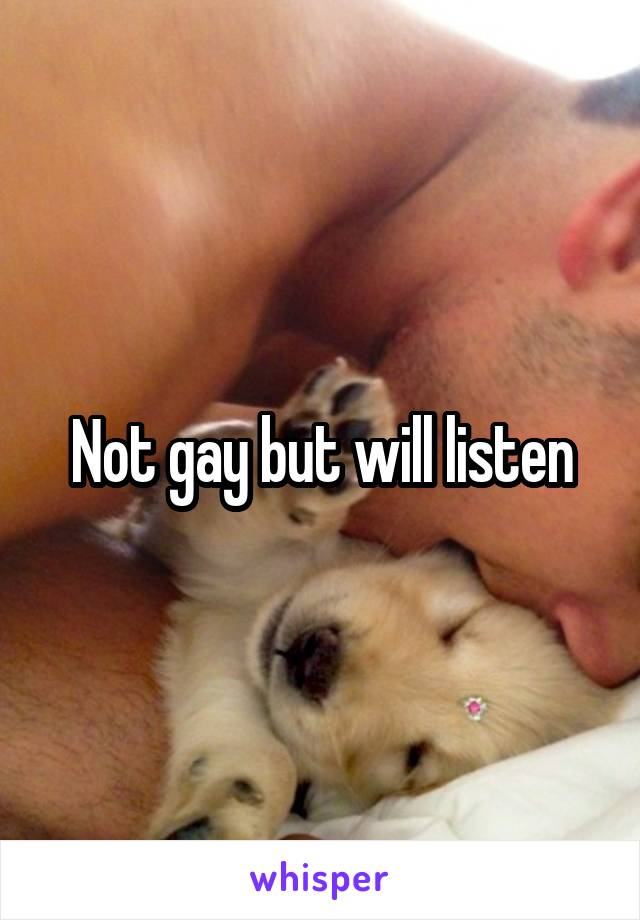 Not gay but will listen