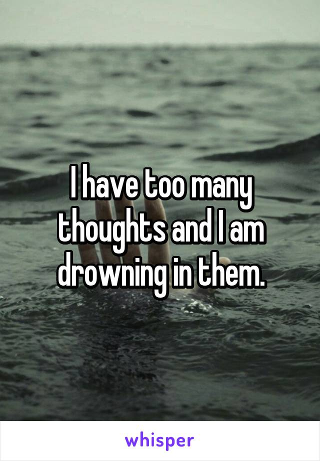 I have too many thoughts and I am drowning in them.